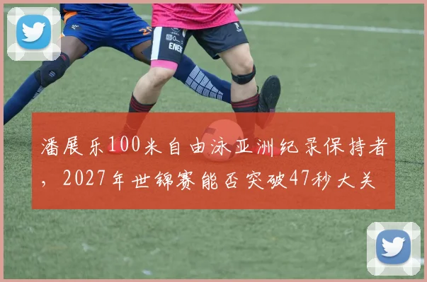 潘展乐100米自由泳亚洲纪录保持者，2027年世锦赛能否突破47秒大关？