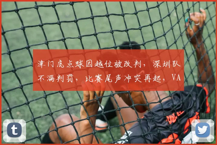 津门虎点球因越位被改判,深圳队不满判罚,比赛尾声冲突再起,VAR介入是否合理?