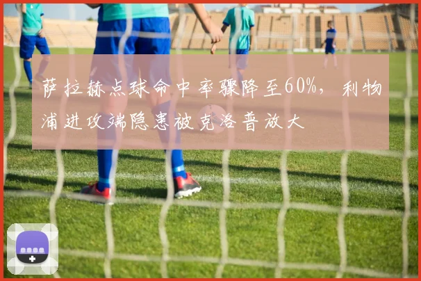 萨拉赫点球命中率骤降至60%，利物浦进攻端隐患被克洛普放大