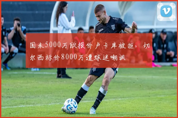国米5000万欧报价卢卡库被拒，切尔西标价8000万遭球迷嘲讽
