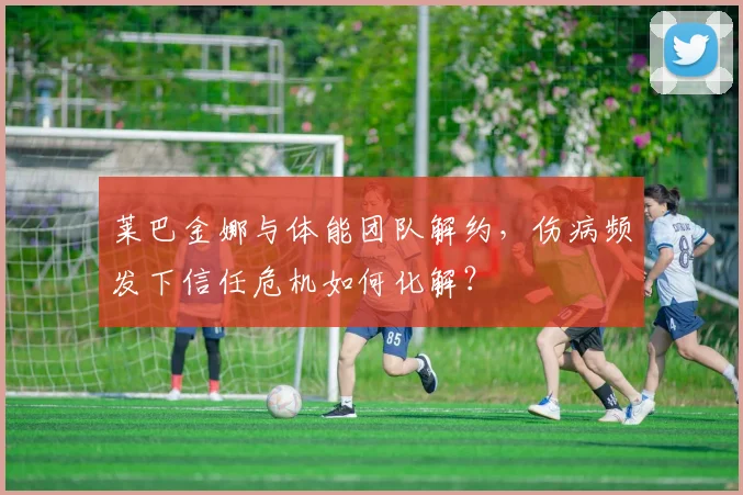 莱巴金娜与体能团队解约，伤病频发下信任危机如何化解？