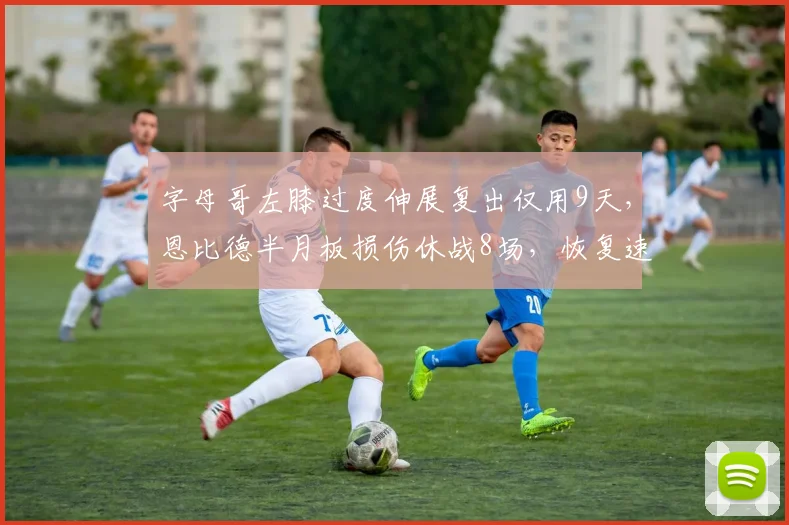 字母哥左膝过度伸展复出仅用9天，恩比德半月板损伤休战8场，恢复速度差异引争议