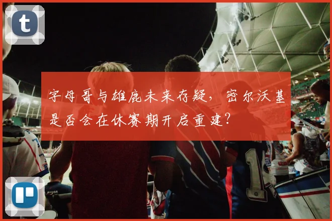 字母哥与雄鹿未来存疑，密尔沃基是否会在休赛期开启重建？