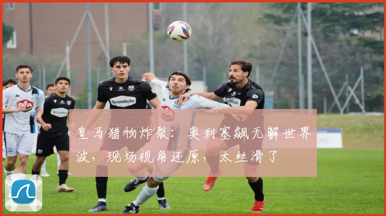 皇马猎物炸裂：奥利塞飙无解世界波，现场视角还原，太丝滑了