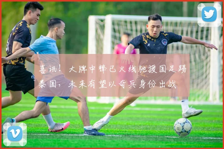 喜讯！大牌中锋已火线驰援国足踢泰国，未来有望以奇兵身份出战