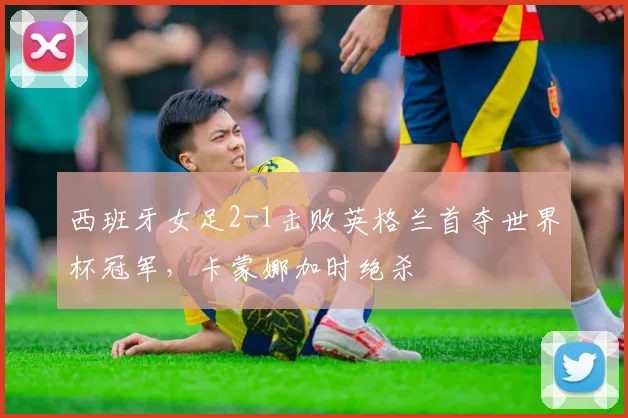 西班牙女足2-1击败英格兰首夺世界杯冠军，卡蒙娜加时绝杀